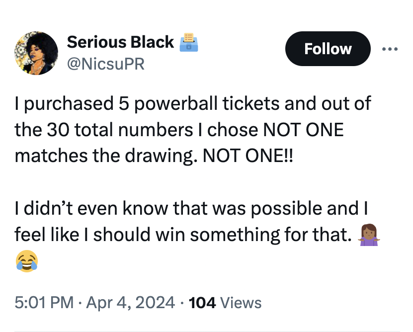 screenshot - Serious Black I purchased 5 powerball tickets and out of the 30 total numbers I chose Not One matches the drawing. Not One!! I didn't even know that was possible and I feel I should win something for that. 104 Views